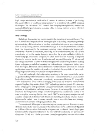 Rad 514 Medical Sciences, 38(2012) : 127-152
T. Lauc: 3D diagnostics in orofacial medicine


high image resolution of hard and soft tissues. A common practice of producing
the required level of skull base image accuracy is to combine CT and MR imaging
techniques. Yet, the use of CBCT in skull base imaging is the preferred method on
account of higher precision and accuracy, while exposing patients to lower effective
radiation doses [15].

Implantology
    Radiologic diagnostics is a requirement in the planning of implant therapy. The
use of panoramic images has been an integral part of planning since the beginnings
of implantology. Determination of implant positioning is the most important proce-
dure in the planning process, wherein knowledge of maxillar or mandible anatomy
is of vital importance. In the treatment planning phase, it is essential to precisely
determine a number of structures, including the mandibular canal, the ansa of the
mandibular nerve, the mental foramen, as well as the width and height of the al-
veolar ridge [2]. Panoramic images have often been used in planning of implant
therapy in spite of its obvious drawbacks such as providing only 2D views and
low image resolution. In order to reduce the presence of artifacts generated during
image enlargement, celluloid matrices for various image enlargement factors have
been developed. However, celluloid matrices yield insufficient precision for clinical
applications since the precision depends on individual characteristics of panoramic
image acquisition setup and uneven enlargement factors.
    The width and angle of alveolar ridges, anatomy of the inner mandibular surfa-
ce, position of important anatomical structures – such as mandibular canal and the
basis of the maxillary sinus, nor bone density are measurable from 2D images [3].
Three-dimensional cross-sectional imaging techniques are therefore an important
aspect of implant diagnostics. Until CBCT technology was introduced, 3D cross-sec-
tional imaging was only possible by using conventional CT scanners that exposed
patients to high effective radiation doses. Cross sections imaged by conventional
machines did not generate images of sufficient precision, accuracy and clarity to be
used in implant planning. On the other hand, CBCT scanning generates precise and
accurate images of all the relevant structures including maxillary sinuses, mandi-
bular canals, incisal canal, foramen mentale, ansa n. mentalis, bone morphology,
and the ratio of compact and spongiose bone [15].
    The use of such 3D images in implant diagnostics may prevent dehiscence, fene-
stration, mandibular fracture, injury of the mandibular nerve and the related partial
or full loss of innervation that may be temporary or persistent. Hemorrhagic per-
forations of the lingual membrane in the base of the buccal cavity are particularly
dangerous [29,30], and can be prevented through appropriate implant orientation


136
 