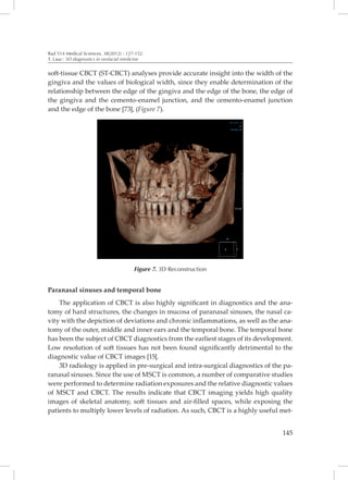 Rad 514 Medical Sciences, 38(2012) : 127-152
T. Lauc: 3D diagnostics in orofacial medicine


soft-tissue CBCT (ST-CBCT) analyses provide accurate insight into the width of the
gingiva and the values of biological width, since they enable determination of the
relationship between the edge of the gingiva and the edge of the bone, the edge of
the gingiva and the cemento-enamel junction, and the cemento-enamel junction
and the edge of the bone [73], (Figure 7).




                                         Figure 7. 3D Reconstruction


Paranasal sinuses and temporal bone
    The application of CBCT is also highly significant in diagnostics and the ana-
tomy of hard structures, the changes in mucosa of paranasal sinuses, the nasal ca-
vity with the depiction of deviations and chronic inflammations, as well as the ana-
tomy of the outer, middle and inner ears and the temporal bone. The temporal bone
has been the subject of CBCT diagnostics from the earliest stages of its development.
Low resolution of soft tissues has not been found significantly detrimental to the
diagnostic value of CBCT images [15[.
    3D radiology is applied in pre-surgical and intra-surgical diagnostics of the pa-
ranasal sinuses. Since the use of MSCT is common, a number of comparative studies
were performed to determine radiation exposures and the relative diagnostic values
of MSCT and CBCT. The results indicate that CBCT imaging yields high quality
images of skeletal anatomy, soft tissues and air-filled spaces, while exposing the
patients to multiply lower levels of radiation. As such, CBCT is a highly useful met-


                                                                                 145
 