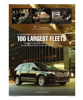 [ PRODUCT REVIEW ]
                                                       PRESENTS

                      LCT MAGAZINE’S 2012 CHAUFFEURED TRANSPORTATION

                    100 LARGEST FLEETS
                                     Ford Fleet congratulates the 100 Largest Fleets.
                                It’s a privilege to travel in such distinguished company.




                                                    www.fleet.ford.com/limo

LIMO_0612fleet100list.indd 19                                                               6/13/12 12:28 PM
 
