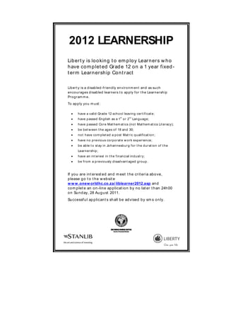 2012 LEARNERSHIP
Lib er t y is lo o kin g t o em p lo y Lear n er s w h o
h ave co m p let ed Gr ad e 12 o n a 1 year f ixed -
t er m Lear n er sh ip Co n t r act

Lib er t y is a d isab led -f r ien d ly en vir o n m en t an d as su ch
en co u r ag es d isab led lear ner s t o ap p ly f o r t h e Lear n er sh ip
Pr o g r am m e.

To ap p ly yo u m u st :

      h ave a valid Gr ad e 12 sch o o l leavin g cer t if icat e;
  
                                                st                 nd
       h ave p assed En g lish as a 1 o r 2 Lan g u ag e;
      h ave p assed Co r e Mat h em at ics (n o t Mat h em at ics Lit er acy);
      b e b et w een t h e ag es o f 18 an d 30;
      n o t h ave co m p let ed a p o st Mat r ic q u alif icat io n ;
      h ave n o p r evio u s co r p o r at e w o r k exp er ien ce;
      b e ab le t o st ay in Jo h an n esb u r g f o r t h e d u r at io n o f t h e
       Lear n er sh ip ;
      h ave an in t er est in t h e f in an cial in d u st r y;
      b e f r o m a p r evio u sly d isad van t ag ed g r o u p .


If yo u ar e in t er est ed an d m eet t h e cr it er ia ab o ve,
p lease g o t o t h e w eb sit e
w w w .onew orldhc.co.za/ liblearner2012.asp an d
co m p let e an o n -lin e ap p licat io n b y n o lat er t h an 24h 00
o n Su n d ay, 28 Au g u st 2011.
Su ccessf u l ap p lican t s sh all b e ad vised b y sm s o n ly.




                                   ONE WORLD HUMAN CAPITAL
                                     Search & Placement Division
 