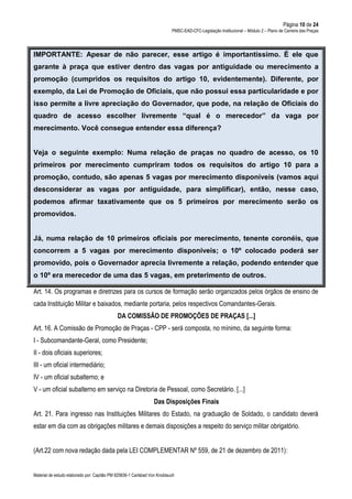 Página 10 de 24
PMSC-EAD-CFC-Legislação Institucional – Módulo 2 – Plano de Carreira das Praças
Material de estudo elaborado por: Capitão PM 925836-1 Carlsbad Von Knoblauch
IMPORTANTE: Apesar de não parecer, esse artigo é importantíssimo. É ele que
garante à praça que estiver dentro das vagas por antiguidade ou merecimento a
promoção (cumpridos os requisitos do artigo 10, evidentemente). Diferente, por
exemplo, da Lei de Promoção de Oficiais, que não possui essa particularidade e por
isso permite a livre apreciação do Governador, que pode, na relação de Oficiais do
quadro de acesso escolher livremente “qual é o merecedor” da vaga por
merecimento. Você consegue entender essa diferença?
Veja o seguinte exemplo: Numa relação de praças no quadro de acesso, os 10
primeiros por merecimento cumpriram todos os requisitos do artigo 10 para a
promoção, contudo, são apenas 5 vagas por merecimento disponíveis (vamos aqui
desconsiderar as vagas por antiguidade, para simplificar), então, nesse caso,
podemos afirmar taxativamente que os 5 primeiros por merecimento serão os
promovidos.
Já, numa relação de 10 primeiros oficiais por merecimento, tenente coronéis, que
concorrem a 5 vagas por merecimento disponíveis; o 10º colocado poderá ser
promovido, pois o Governador aprecia livremente a relação, podendo entender que
o 10º era merecedor de uma das 5 vagas, em preterimento de outros.
Art. 14. Os programas e diretrizes para os cursos de formação serão organizados pelos órgãos de ensino de
cada Instituição Militar e baixados, mediante portaria, pelos respectivos Comandantes-Gerais.
DA COMISSÃO DE PROMOÇÕES DE PRAÇAS [...]
Art. 16. A Comissão de Promoção de Praças - CPP - será composta, no mínimo, da seguinte forma:
I - Subcomandante-Geral, como Presidente;
II - dois oficiais superiores;
III - um oficial intermediário;
IV - um oficial subalterno; e
V - um oficial subalterno em serviço na Diretoria de Pessoal, como Secretário. [...]
Das Disposições Finais
Art. 21. Para ingresso nas Instituições Militares do Estado, na graduação de Soldado, o candidato deverá
estar em dia com as obrigações militares e demais disposições a respeito do serviço militar obrigatório.
(Art.22 com nova redação dada pela LEI COMPLEMENTAR Nº 559, de 21 de dezembro de 2011):
 