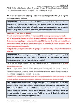 Página 11 de 24
PMSC-EAD-CFC-Legislação Institucional – Módulo 2 – Plano de Carreira das Praças
Material de estudo elaborado por: Capitão PM 925836-1 Carlsbad Von Knoblauch
Art. 22. O militar estadual, durante o Curso de Formação de Cabo - CFC, será denominado Aluno-Cabo (Al
Cb) e, durante o Curso de Formação de Sargento - CFS, Aluno-Sargento (Al Sgt).
Art. 23. Aos Alunos em Curso de Formação não se aplica a Lei Complementar nº 137, de 22 de junho
de 1995, para os serviços internos.
IMPORTANTE: A lei complementar nº 137/95 trata da “indenização de estímulo
operacional”, apelidada de “hora extra”. Ela não se aplica aos serviços internos
(plantão, sentinela, ronda, etc.) efetuados pelos alunos em cursos de formação.
Serviços de guarda ou externos, entretanto, são normalmente remunerados.
LC 333/06 (2º) – (DO. 17.835 de 02/03/06)
“O art. 24 da Lei Complementar nº 318, de 17 de janeiro de 2006, passa a vigorar com a seguinte redação:
Art. 24. O Subtenente, integrante do Quadro de Servidores Militares do Estado, após completar 6 (seis) anos
de permanência na graduação e contar, no mínimo, com 30 (trinta) anos de serviço, será transferido para a
inatividade ex officio, a contar da primeira data vencível de promoções de Praças, garantidos todos os
direitos e vantagens previstos em lei.
Parágrafo único. As vagas remanescentes da aplicação do caput deste artigo serão preenchidas na mesma
data.(NR)”
IMPORTANTE: Subtenente que conte com 30 anos ou mais de serviço e complete 6
anos na graduação de sub, passa a situação de inatividade ex officio
(automaticamente – por lei – sem direito de escolha).
(Art. 25 com nova redação dada pela LEI COMPLEMENTAR Nº 559, de 21 de dezembro de 2011) – Para
qualquer corporação militar:
Art. 25. As praças militares estaduais da ativa poderão prestar concurso público para ingresso no Curso de
Formação de Oficiais das corporações militares estaduais independentemente de idade, devendo permanecer
na condição de oficial pelo prazo mínimo de 5 (cinco) anos.
Parágrafo único. As praças militares estaduais da ativa que já prestaram concurso público para ingresso no curso de
formação de oficiais das respectivas corporações, obedecerão o disposto no caput deste artigo.” (NR)
IMPORTANTE: Com a alteração à redação dada pela Lei Complementar nº 559/2011
a praça policial militar ou bombeiro militar passou a poder prestar concurso para o
CFO tanto da PMSC quanto do CBMSC, independente de idade (cumpridos os
demais requisitos do edital). Antes dessa alteração, a praça da polícia militar só
tinha a exceção da idade para a própria PMSC e a praça do Bombeiro Militar só
tinha a exceção da idade para o próprio CBMSC.
 