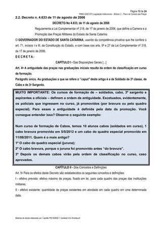 Página 13 de 24
PMSC-EAD-CFC-Legislação Institucional – Módulo 2 – Plano de Carreira das Praças
Material de estudo elaborado por: Capitão PM 925836-1 Carlsbad Von Knoblauch
2.2. Decreto n. 4.633 de 11 de agosto de 2006
DECRETO No 4.633, de 11 de agosto de 2006
Regulamenta a Lei Complementar nº 318, de 17 de janeiro de 2006, que define a Carreira e a
Promoção das Praças Militares do Estado de Santa Catarina.
O GOVERNADOR DO ESTADO DE SANTA CATARINA, usando da competência privativa que lhe confere o
art. 71, incisos I e III, da Constituição do Estado, e com base nos arts. 9º e 27 da Lei Complementar nº 318,
de 17 de janeiro de 2006,
D E C R E T A :
CAPÍTULO I - Das Disposições Gerais [...]
Art. 4o A antiguidade das praças nas graduações iniciais resulta da ordem de classificação em curso
de formação.
Parágrafo único. As graduações a que se refere o “caput” deste artigo é a de Soldado de 3ª classe, de
Cabo e de 3o Sargento.
MUITO IMPORTANTE: Os cursos de formação de – soldados, cabo, 3º sargento e
aspirantes a oficiais – definem a ordem de antiguidade. Excetuados, evidentemente,
os policiais que ingressem no curso, já promovidos (por bravura ou pelo quadro
especial). Para esses a antiguidade é definida pela data da promoção. Você
consegue entender isso? Observe o seguinte exemplo:
Num curso de formação de Cabos, temos 10 alunos cabos (soldados em curso), 1
cabo bravura promovido em 5/5/2012 e um cabo do quadro especial promovido em
11/08/2011. Quem é o mais antigo?
1º O cabo do quadro especial (juruna);
2º O cabo bravura, porque o juruna foi promovido antes “do bravura”.
3º Depois os demais cabos virão pela ordem de classificação no curso, caso
aprovados.
CAPÍTULO II - Dos Conceitos e Definições
Art. 5o Para os efeitos deste Decreto são estabelecidos os seguintes conceitos e definições:
I - efetivo previsto: efetivo máximo de praças, fixado em lei, para cada quadro das praças das instituições
militares;
II - efetivo existente: quantidade de praças existentes em atividade em cada quadro em uma determinada
data;
 