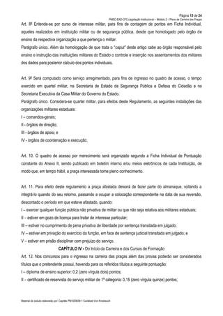 Página 15 de 24
PMSC-EAD-CFC-Legislação Institucional – Módulo 2 – Plano de Carreira das Praças
Material de estudo elaborado por: Capitão PM 925836-1 Carlsbad Von Knoblauch
Art. 8º Entende-se por curso de interesse militar, para fins de contagem de pontos em Ficha Individual,
aqueles realizados em instituição militar ou de segurança pública, desde que homologado pelo órgão de
ensino da respectiva organização a que pertença o militar.
Parágrafo único. Além da homologação de que trata o “caput” deste artigo cabe ao órgão responsável pelo
ensino e instrução das instituições militares do Estado o controle e inserção nos assentamentos dos militares
dos dados para posterior cálculo dos pontos individuais.
Art. 9º Será computado como serviço arregimentado, para fins de ingresso no quadro de acesso, o tempo
exercido em quartel militar, na Secretaria de Estado da Segurança Pública e Defesa do Cidadão e na
Secretaria Executiva da Casa Militar do Governo do Estado.
Parágrafo único. Considera-se quartel militar, para efeitos deste Regulamento, as seguintes instalações das
organizações militares estaduais:
I – comandos-gerais;
II - órgãos de direção;
III - órgãos de apoio; e
IV - órgãos de coordenação e execução.
Art. 10. O quadro de acesso por merecimento será organizado segundo a Ficha Individual de Pontuação
constante do Anexo II, sendo publicado em boletim interno e/ou meios eletrônicos de cada Instituição, de
modo que, em tempo hábil, a praça interessada tome pleno conhecimento.
Art. 11. Para efeito deste regulamento a praça afastada deixará de fazer parte do almanaque, voltando a
integrá-lo quando do seu retorno, passando a ocupar a colocação correspondente na data de sua reversão,
descontado o período em que esteve afastado, quando:
I – exercer qualquer função pública não privativa de militar ou que não seja relativa aos militares estaduais;
II – estiver em gozo de licença para tratar de interesse particular;
III – estiver no cumprimento de pena privativa de liberdade por sentença transitada em julgado;
IV – estiver em privação do exercício da função, em face de sentença judicial transitada em julgado; e
V – estiver em prisão disciplinar com prejuízo do serviço.
CAPÍTULO IV - Do Início da Carreira e dos Cursos de Formação
Art. 12. Nos concursos para o ingresso na carreira das praças além das provas poderão ser considerados
títulos que o pretendente possui, havendo para os referidos títulos a seguinte pontuação:
I – diploma de ensino superior: 0,2 (zero vírgula dois) pontos;
II – certificado de reservista do serviço militar de 1ª categoria: 0,15 (zero vírgula quinze) pontos;
 