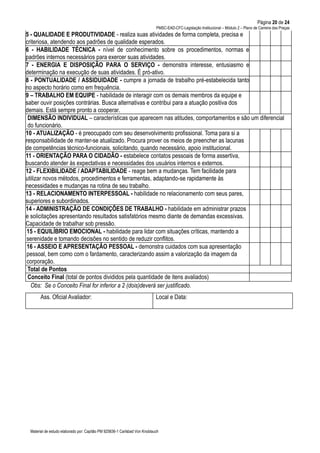 Página 20 de 24
PMSC-EAD-CFC-Legislação Institucional – Módulo 2 – Plano de Carreira das Praças
Material de estudo elaborado por: Capitão PM 925836-1 Carlsbad Von Knoblauch
5 - QUALIDADE E PRODUTIVIDADE - realiza suas atividades de forma completa, precisa e
criteriosa, atendendo aos padrões de qualidade esperados.
6 - HABILIDADE TÉCNICA - nível de conhecimento sobre os procedimentos, normas e
padrões internos necessários para exercer suas atividades.
7 - ENERGIA E DISPOSIÇÃO PARA O SERVIÇO - demonstra interesse, entusiasmo e
determinação na execução de suas atividades. É pró-ativo.
8 - PONTUALIDADE / ASSIDUIDADE - cumpre a jornada de trabalho pré-estabelecida tanto
no aspecto horário como em frequência.
9 – TRABALHO EM EQUIPE - habilidade de interagir com os demais membros da equipe e
saber ouvir posições contrárias. Busca alternativas e contribui para a atuação positiva dos
demais. Está sempre pronto a cooperar.
DIMENSÃO INDIVIDUAL – características que aparecem nas atitudes, comportamentos e são um diferencial
do funcionário.
10 - ATUALIZAÇÃO - é preocupado com seu desenvolvimento profissional. Toma para si a
responsabilidade de manter-se atualizado. Procura prover os meios de preencher as lacunas
de competências técnico-funcionais, solicitando, quando necessário, apoio institucional.
11 - ORIENTAÇÃO PARA O CIDADÃO - estabelece contatos pessoais de forma assertiva,
buscando atender às expectativas e necessidades dos usuários internos e externos.
12 - FLEXIBILIDADE / ADAPTABILIDADE - reage bem a mudanças. Tem facilidade para
utilizar novos métodos, procedimentos e ferramentas, adaptando-se rapidamente às
necessidades e mudanças na rotina de seu trabalho.
13 - RELACIONAMENTO INTERPESSOAL - habilidade no relacionamento com seus pares,
superiores e subordinados.
14 - ADMINISTRAÇÃO DE CONDIÇÕES DE TRABALHO - habilidade em administrar prazos
e solicitações apresentando resultados satisfatórios mesmo diante de demandas excessivas.
Capacidade de trabalhar sob pressão.
15 - EQUILÍBRIO EMOCIONAL - habilidade para lidar com situações críticas, mantendo a
serenidade e tomando decisões no sentido de reduzir conflitos.
16 - ASSEIO E APRESENTAÇÃO PESSOAL - demonstra cuidados com sua apresentação
pessoal, bem como com o fardamento, caracterizando assim a valorização da imagem da
corporação.
Total de Pontos
Conceito Final (total de pontos divididos pela quantidade de itens avaliados)
Obs: Se o Conceito Final for inferior a 2 (dois)deverá ser justificado.
Ass. Oficial Avaliador: Local e Data:
 