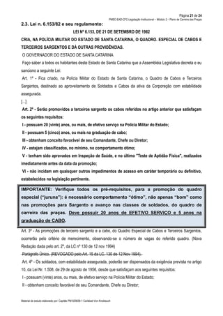 Página 21 de 24
PMSC-EAD-CFC-Legislação Institucional – Módulo 2 – Plano de Carreira das Praças
Material de estudo elaborado por: Capitão PM 925836-1 Carlsbad Von Knoblauch
2.3. Lei n. 6.153/82 e seu regulamento:
LEI Nº 6.153, DE 21 DE SETEMBRO DE 1982
CRIA, NA POLÍCIA MILITAR DO ESTADO DE SANTA CATARINA, O QUADRO. ESPECIAL DE CABOS E
TERCEIROS SARGENTOS E DÁ OUTRAS PROVIDÊNCIAS.
O GOVERNADOR DO ESTADO DE SANTA CATARINA
Faço saber a todos os habitantes deste Estado de Santa Catarina que a Assembléia Legislativa decreta e eu
sanciono a seguinte Lei:
Art. 1º - Fica criado, na Polícia Militar do Estado de Santa Catarina, o Quadro de Cabos e Terceiros
Sargentos, destinado ao aproveitamento de Soldados e Cabos da ativa da Corporação com estabilidade
assegurada.
[...]
Art. 2º - Serão promovidos a terceiros sargento os cabos referidos no artigo anterior que satisfaçam
os seguintes requisitos:
I - possuam 20 (vinte) anos, ou mais, de efetivo serviço na Polícia Militar do Estado;
II - possuam 5 (cinco) anos, ou mais na graduação de cabo;
III - obtenham conceito favorável de seu Comandante, Chefe ou Diretor;
IV - estejam classificados, no mínimo, no comportamento ótimo;
V - tenham sido aprovados em Inspeção de Saúde, e no último "Teste de Aptidão Física", realizados
imediatamente antes da data da promoção;
VI - não incidam em quaisquer outros impedimentos de acesso em caráter temporário ou definitivo,
estabelecidos na legislação pertinente.
IMPORTANTE: Verifique todos os pré-requisitos, para a promoção do quadro
especial (“juruna”): é necessário comportamento “ótimo”, não apenas “bom” como
nas promoções para Sargento e avanço nas classes de soldados, do quadro de
carreira das praças. Deve possuir 20 anos de EFETIVO SERVIÇO e 5 anos na
graduação de CABO.
Art. 3º - As promoções de terceiro sargento e a cabo, do Quadro Especial de Cabos e Terceiros Sargentos,
ocorrerão pelo critério de merecimento, observando-se o número de vagas do referido quadro. (Nova
Redação dada pelo art. 2º, da LC nº 130 de 12 nov 1994)
Parágrafo Único. (REVOGADO pelo Art. 15 da LC. 130 de 12 Nov 1994).
Art. 4º - Os soldados, com estabilidade assegurada, poderão ser dispensados da exigência prevista no artigo
10, da Lei Nr. 1.508, de 29 de agosto de 1956, desde que satisfaçam aos seguintes requisitos:
I - possuam (vinte) anos, ou mais, de efetivo serviço na Polícia Militar do Estado;
II - obtenham conceito favorável de seu Comandante, Chefe ou Diretor;
 