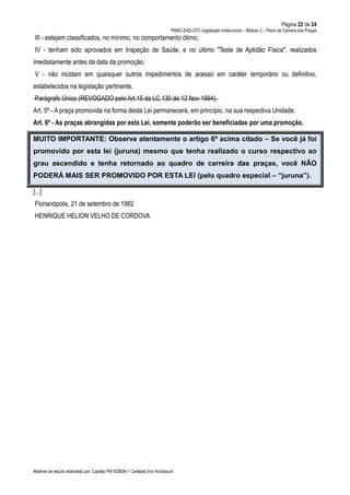 Página 22 de 24
PMSC-EAD-CFC-Legislação Institucional – Módulo 2 – Plano de Carreira das Praças
Material de estudo elaborado por: Capitão PM 925836-1 Carlsbad Von Knoblauch
III - estejam classificados, no mínimo, no comportamento ótimo;
IV - tenham sido aprovados em Inspeção de Saúde, e no último "Teste de Aptidão Física", realizados
imediatamente antes da data da promoção;
V - não incidam em quaisquer outros impedimentos de acesso em caráter temporário ou definitivo,
estabelecidos na legislação pertinente.
Parágrafo Único (REVOGADO pelo Art.15 da LC.130 de 12 Nov 1994).
Art. 5º - A praça promovida na forma desta Lei permanecerá, em princípio, na sua respectiva Unidade.
Art. 6º - As praças abrangidas por esta Lei, somente poderão ser beneficiadas por uma promoção.
MUITO IMPORTANTE: Observe atentamente o artigo 6º acima citado – Se você já foi
promovido por esta lei (juruna) mesmo que tenha realizado o curso respectivo ao
grau ascendido e tenha retornado ao quadro de carreira das praças, você NÃO
PODERÁ MAIS SER PROMOVIDO POR ESTA LEI (pelo quadro especial – “juruna”).
[...]
Florianópolis, 21 de setembro de 1982
HENRIQUE HELION VELHO DE CORDOVA
 