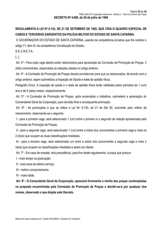 Página 23 de 24
PMSC-EAD-CFC-Legislação Institucional – Módulo 2 – Plano de Carreira das Praças
Material de estudo elaborado por: Capitão PM 925836-1 Carlsbad Von Knoblauch
DECRETO Nº 4.689, de 26 de julho de 1994
REGULAMENTA A LEI Nº 6.153, DE 21 DE SETEMBRO DE 1982, QUE CRIA O QUADRO ESPECIAL DE
CABOS E TERCEIROS SARGENTOS DA POLÍCIA MILITAR DO ESTADO DE SANTA CATARINA.
O GOVERNADOR DO ESTADO DE SANTA CATARINA, usando da competência privativa que lhe confere o
artigo 71, item III, da competência Constituição do Estado,
D E C R E T A :
[...]
Art. 3º - Para cada vaga aberta serão relacionados para apreciação da Comissão de Promoção de Praças, 3
(três) concorrentes, observadas as relações citadas no artigo anterior.
Art. 4º - A Comissão de Promoção de Praças deverá providenciar para que os relacionados, de acordo com o
artigo anterior, sejam submetidos a Inspeção de Saúde e teste de aptidão física.
Parágrafo Único. A inspeção de saúde e o teste de aptidão física terão validades pelos períodos de 1 (um)
ano e de 6 (seis) meses, respectivamente.
Art. 5º - A Comissão de Promoção de Praças, após encerrados o trabalhos, submeterá a apreciação do
Comandante Geral da Corporação, para decisão final e consequente promoção.
Art. 6º - As promoções a que se refere a Lei Nr. 6.153, de 21 de Set 82, ocorrerão pelo critério de
merecimento, observando-se o seguinte:
I - para a primeira vaga, será selecionado 1 (um) entre o primeiro e o segundo da relação apresentada pela
Comissão de Promoção de Praças;
II - para a segunda vaga, será selecionado 1 (um) entre a sobra dos concorrentes a primeira vaga e mais os
2 (dois) que ocupam as duas classificações imediatas;
III - para a terceira vaga, será selecionado um entre a sobra dos concorrentes a segunda vaga e mais 2
(dois) que ocupam as classificações imediatas e assim por diante.
Art. 7º - Em caso de empate, terá precedência, para fins deste regulamento, a praça que possuir:
I - mais tempo na graduação;
II - mais anos de efetivo serviço;
III - melhor comportamento;
IV - mais idade.
Art. 8º - O Comandante Geral da Corporação, apreciará livremente o mérito das praças contempladas
na proposta encaminhada pela Comissão de Promoção de Praças e decidir-se-á por qualquer dos
nomes, observado o que dispõe este Decreto.
 
