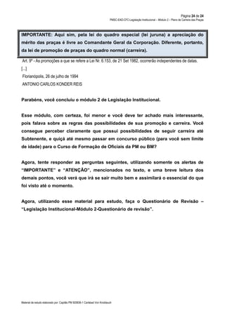 Página 24 de 24
PMSC-EAD-CFC-Legislação Institucional – Módulo 2 – Plano de Carreira das Praças
Material de estudo elaborado por: Capitão PM 925836-1 Carlsbad Von Knoblauch
IMPORTANTE: Aqui sim, pela lei do quadro especial (lei juruna) a apreciação do
mérito das praças é livre ao Comandante Geral da Corporação. Diferente, portanto,
da lei de promoção de praças do quadro normal (carreira).
Art. 9º - As promoções a que se refere a Lei Nr. 6.153, de 21 Set 1982, ocorrerão independentes de datas.
[...]
Florianópolis, 26 de julho de 1994
ANTONIO CARLOS KONDER REIS
Parabéns, você concluiu o módulo 2 de Legislação Institucional.
Esse módulo, com certeza, foi menor e você deve ter achado mais interessante,
pois falava sobre as regras das possibilidades de sua promoção e carreira. Você
consegue perceber claramente que possui possibilidades de seguir carreira até
Subtenente, e quiçá até mesmo passar em concurso público (para você sem limite
de idade) para o Curso de Formação de Oficiais da PM ou BM?
Agora, tente responder as perguntas seguintes, utilizando somente os alertas de
“IMPORTANTE” e “ATENÇÃO”, mencionados no texto, e uma breve leitura dos
demais pontos, você verá que irá se sair muito bem e assimilará o essencial do que
foi visto até o momento.
Agora, utilizando esse material para estudo, faça o Questionário de Revisão –
“Legislação Institucional-Módulo 2-Questionário de revisão”.
 