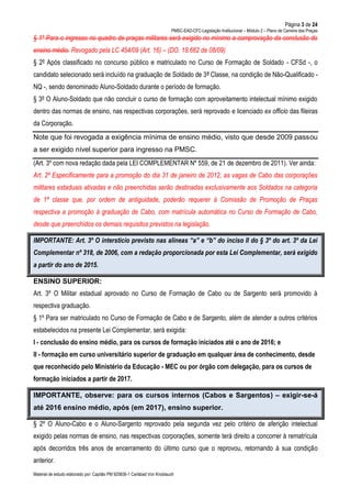 Página 3 de 24
PMSC-EAD-CFC-Legislação Institucional – Módulo 2 – Plano de Carreira das Praças
Material de estudo elaborado por: Capitão PM 925836-1 Carlsbad Von Knoblauch
§ 1º Para o ingresso no quadro de praças militares será exigido no mínimo a comprovação da conclusão do
ensino médio. Revogado pela LC 454/09 (Art. 16) – (DO. 18.662 de 08/09)
§ 2º Após classificado no concurso público e matriculado no Curso de Formação de Soldado - CFSd -, o
candidato selecionado será incluído na graduação de Soldado de 3ª Classe, na condição de Não-Qualificado -
NQ -, sendo denominado Aluno-Soldado durante o período de formação.
§ 3º O Aluno-Soldado que não concluir o curso de formação com aproveitamento intelectual mínimo exigido
dentro das normas de ensino, nas respectivas corporações, será reprovado e licenciado ex officio das fileiras
da Corporação.
Note que foi revogada a exigência mínima de ensino médio, visto que desde 2009 passou
a ser exigido nível superior para ingresso na PMSC.
(Art. 3º com nova redação dada pela LEI COMPLEMENTAR Nº 559, de 21 de dezembro de 2011). Ver ainda:
Art. 2º Especificamente para a promoção do dia 31 de janeiro de 2012, as vagas de Cabo das corporações
militares estaduais ativadas e não preenchidas serão destinadas exclusivamente aos Soldados na categoria
de 1ª classe que, por ordem de antiguidade, poderão requerer à Comissão de Promoção de Praças
respectiva a promoção à graduação de Cabo, com matrícula automática no Curso de Formação de Cabo,
desde que preenchidos os demais requisitos previstos na legislação.
IMPORTANTE: Art. 3º O interstício previsto nas alíneas “a” e “b” do inciso II do § 3º do art. 3º da Lei
Complementar nº 318, de 2006, com a redação proporcionada por esta Lei Complementar, será exigido
a partir do ano de 2015.
ENSINO SUPERIOR:
Art. 3º O Militar estadual aprovado no Curso de Formação de Cabo ou de Sargento será promovido à
respectiva graduação.
§ 1º Para ser matriculado no Curso de Formação de Cabo e de Sargento, além de atender a outros critérios
estabelecidos na presente Lei Complementar, será exigida:
I - conclusão do ensino médio, para os cursos de formação iniciados até o ano de 2016; e
II - formação em curso universitário superior de graduação em qualquer área de conhecimento, desde
que reconhecido pelo Ministério da Educação - MEC ou por órgão com delegação, para os cursos de
formação iniciados a partir de 2017.
IMPORTANTE, observe: para os cursos internos (Cabos e Sargentos) – exigir-se-á
até 2016 ensino médio, após (em 2017), ensino superior.
§ 2º O Aluno-Cabo e o Aluno-Sargento reprovado pela segunda vez pelo critério de aferição intelectual
exigido pelas normas de ensino, nas respectivas corporações, somente terá direito a concorrer à rematrícula
após decorridos três anos de encerramento do último curso que o reprovou, retornando à sua condição
anterior.
 