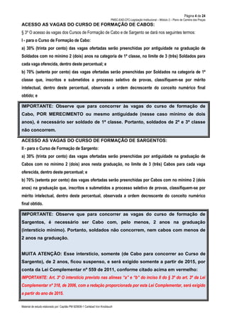 Página 4 de 24
PMSC-EAD-CFC-Legislação Institucional – Módulo 2 – Plano de Carreira das Praças
Material de estudo elaborado por: Capitão PM 925836-1 Carlsbad Von Knoblauch
ACESSO AS VAGAS DO CURSO DE FORMAÇÃO DE CABOS:
§ 3º O acesso às vagas dos Cursos de Formação de Cabo e de Sargento se dará nos seguintes termos:
I - para o Curso de Formação de Cabo:
a) 30% (trinta por cento) das vagas ofertadas serão preenchidas por antiguidade na graduação de
Soldados com no mínimo 2 (dois) anos na categoria de 1ª classe, no limite de 3 (três) Soldados para
cada vaga oferecida, dentro deste percentual; e
b) 70% (setenta por cento) das vagas ofertadas serão preenchidas por Soldados na categoria de 1ª
classe que, inscritos e submetidos a processo seletivo de provas, classifiquem-se por mérito
intelectual, dentro deste percentual, observada a ordem decrescente do conceito numérico final
obtido; e
IMPORTANTE: Observe que para concorrer às vagas do curso de formação de
Cabo, POR MERECIMENTO ou mesmo antiguidade (nesse caso mínimo de dois
anos), é necessário ser soldado de 1ª classe. Portanto, soldados de 2ª e 3ª classe
não concorrem.
ACESSO AS VAGAS DO CURSO DE FORMAÇÃO DE SARGENTOS:
II - para o Curso de Formação de Sargento:
a) 30% (trinta por cento) das vagas ofertadas serão preenchidas por antiguidade na graduação de
Cabos com no mínimo 2 (dois) anos nesta graduação, no limite de 3 (três) Cabos para cada vaga
oferecida, dentro deste percentual; e
b) 70% (setenta por cento) das vagas ofertadas serão preenchidas por Cabos com no mínimo 2 (dois
anos) na graduação que, inscritos e submetidos a processo seletivo de provas, classifiquem-se por
mérito intelectual, dentro deste percentual, observada a ordem decrescente do conceito numérico
final obtido.
IMPORTANTE: Observe que para concorrer as vagas do curso de formação de
Sargentos, é necessário ser Cabo com, pelo menos, 2 anos na graduação
(interstício mínimo). Portanto, soldados não concorrem, nem cabos com menos de
2 anos na graduação.
MUITA ATENÇÃO: Esse interstício, somente (de Cabo para concorrer ao Curso de
Sargento), de 2 anos, ficou suspenso, e será exigido somente a partir de 2015, por
conta da Lei Complementar nº 559 de 2011, conforme citado acima em vermelho:
IMPORTANTE: Art. 3º O interstício previsto nas alíneas “a” e “b” do inciso II do § 3º do art. 3º da Lei
Complementar nº 318, de 2006, com a redação proporcionada por esta Lei Complementar, será exigido
a partir do ano de 2015.
 