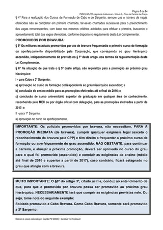 Página 5 de 24
PMSC-EAD-CFC-Legislação Institucional – Módulo 2 – Plano de Carreira das Praças
Material de estudo elaborado por: Capitão PM 925836-1 Carlsbad Von Knoblauch
§ 4º Para a realização dos Cursos de Formação de Cabo e de Sargento, sempre que o número de vagas
oferecidas não se completar em primeira chamada, far-se-ão chamadas sucessivas para o preenchimento
das vagas remanescentes, com base nos mesmos critérios adotados para efetuar a primeira, buscando o
aproveitamento total das vagas oferecidas, conforme disposto no regulamento desta Lei Complementar.
PROMOVIDOS POR BRAVURA:
§ 5º Os militares estaduais promovidos por ato de bravura frequentarão o primeiro curso de formação
ou aperfeiçoamento disponibilizado pela Corporação, que corresponda ao grau hierárquico
ascendido, independentemente do previsto no § 1º deste artigo, nos termos da regulamentação desta
Lei Complementar.
§ 6º Na situação de que trata o § 5º deste artigo, são requisitos para a promoção ao próximo grau
hierárquico:
I - para Cabo e 3º Sargento:
a) aprovação no curso de formação correspondente ao grau hierárquico ascendido; e
b) conclusão do ensino médio para as promoções efetivadas até o final de 2016; e
c) conclusão de curso universitário superior de graduação em qualquer área de conhecimento,
reconhecido pelo MEC ou por órgão oficial com delegação, para as promoções efetivadas a partir de
2017; e
II - para 1º Sargento:
a) aprovação no curso de aperfeiçoamento.
IMPORTANTE: Os policiais promovidos por bravura, não necessitam, PARA A
PROMOÇÃO IMEDIATA (de bravura), cumprir qualquer exigência legal (exceto o
reconhecimento da bravura pela CPP) e têm direito a frequentar o próximo curso de
formação ou aperfeiçoamento do grau ascendido, NÃO OBSTANTE, para continuar
a carreira, e almejar a próxima promoção, deverá ser aprovado no curso do grau
para o qual foi promovido (ascendido) e concluir as exigências de ensino (médio
até final de 2016 e superior a partir de 2017), caso contrário, ficará estagnado no
grau que atingiu com a bravura.
MUITO IMPORTANTE: O §6º do artigo 3º, citado acima, conduz ao entendimento de
que, para que o promovido por bravura possa ser promovido ao próximo grau
hierárquico, NECESSARIAMENTE terá que cumprir as exigências previstas nele. Ou
seja, tome nota do seguinte exemplo:
Soldado promovido a Cabo Bravura. Como Cabo Bravura, somente será promovido
a 3º Sargento:
 
