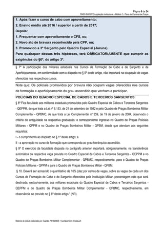Página 6 de 24
PMSC-EAD-CFC-Legislação Institucional – Módulo 2 – Plano de Carreira das Praças
Material de estudo elaborado por: Capitão PM 925836-1 Carlsbad Von Knoblauch
1. Após fazer o curso de cabo com aproveitamento;
2. Ensino médio até 2016 / superior a partir de 2017;
Depois:
1. Frequentar com aproveitamento o CFS, ou;
2. Novo ato de bravura reconhecido pela CPP, ou;
3. Promovido a 3º Sargento pelo Quadro Especial (Juruna).
Para quaisquer dessas três hipóteses, terá OBRIGATORIAMENTE que cumprir as
exigências do §6º, do artigo 3º.
§ 7º A participação dos militares estaduais nos Cursos de Formação de Cabo e de Sargento e de
Aperfeiçoamento, em conformidade com o disposto no § 5º deste artigo, não importará na ocupação de vagas
oferecidas nos respectivos cursos.
Note que: Os policiais promovidos por bravura não ocupam vagas oferecidas nos cursos
de formação e aperfeiçoamento do grau ascendido que venham a participar.
POLICIAIS DO QUADRO ESPECIAL DE CABOS E TERCEIROS SARGENTOS:
§ 8º Fica facultado aos militares estaduais promovidos pelo Quadro Especial de Cabos e Terceiros Sargentos
- QEPPM, de que trata a Lei nº 6.153, de 21 de setembro de 1982 e pelo Quadro de Praças Bombeiros Militar
Complementar - QPBMC, de que trata a Lei Complementar nº 259, de 19 de janeiro de 2004, observado o
critério de antiguidade na respectiva graduação, o correspondente ingresso no Quadro de Praças Policiais
Militares - QPPM e no Quadro de Praças Bombeiros Militar - QPBM, desde que atendam aos seguintes
requisitos:
I - o cumprimento ao disposto no § 1º deste artigo; e
II - a aprovação no curso de formação que corresponda ao grau hierárquico ascendido.
§ 9º O exercício da faculdade disposta no parágrafo anterior importará, obrigatoriamente, na transferência
automática da respectiva vaga prevista no Quadro Especial de Cabos e Terceiros Sargentos - QEPPM e no
Quadro de Praças Bombeiros Militar Complementar - QPBMC, respectivamente, para o Quadro de Praças
Policiais Militares - QPPM e para o Quadro de Praças Bombeiros Militar - QPBM.
§ 10. Deverá ser acrescido o quantitativo de 10% (dez por cento) de vagas, sobre as vagas de cada um dos
Cursos de Formação de Cabo e de Sargento oferecidos pela Instituição Militar, porcentagem esta que será
destinada, exclusivamente, aos militares estaduais do Quadro Especial de Cabos e Terceiros Sargentos -
QEPPM e do Quadro de Praças Bombeiros Militar Complementar - QPBMC, respectivamente, em
observância ao previsto no § 8º deste artigo.” (NR).
 