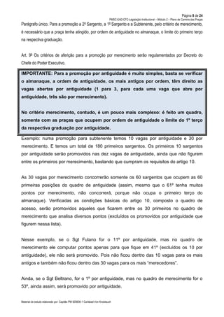 Página 8 de 24
PMSC-EAD-CFC-Legislação Institucional – Módulo 2 – Plano de Carreira das Praças
Material de estudo elaborado por: Capitão PM 925836-1 Carlsbad Von Knoblauch
Parágrafo único. Para a promoção a 2º Sargento, a 1º Sargento e a Subtenente, pelo critério de merecimento,
é necessário que a praça tenha atingido, por ordem de antiguidade no almanaque, o limite do primeiro terço
na respectiva graduação.
Art. 9º Os critérios de aferição para a promoção por merecimento serão regulamentados por Decreto do
Chefe do Poder Executivo.
IMPORTANTE: Para a promoção por antiguidade é muito simples, basta se verificar
o almanaque, a ordem de antiguidade, os mais antigos por ordem, têm direito as
vagas abertas por antiguidade (1 para 3, para cada uma vaga que abre por
antiguidade, três são por merecimento).
No critério merecimento, contudo, é um pouco mais complexo: é feito um quadro,
somente com as praças que ocupem por ordem de antiguidade o limite do 1º terço
da respectiva graduação por antiguidade.
Exemplo: numa promoção para subtenente temos 10 vagas por antiguidade e 30 por
merecimento. E temos um total de 180 primeiros sargentos. Os primeiros 10 sargentos
por antiguidade serão promovidos nas dez vagas de antiguidade, ainda que não figurem
entre os primeiros por merecimento, bastando que cumpram os requisitos do artigo 10.
As 30 vagas por merecimento concorrerão somente os 60 sargentos que ocupem as 60
primeiras posições do quadro de antiguidade (assim, mesmo que o 61º tenha muitos
pontos por merecimento, não concorrerá, porque não ocupa o primeiro terço do
almanaque). Verificadas as condições básicas do artigo 10, composto o quadro de
acesso, serão promovidos aqueles que ficarem entre os 30 primeiros no quadro de
merecimento que analisa diversos pontos (excluídos os promovidos por antiguidade que
figurem nessa lista).
Nesse exemplo, se o Sgt Fulano for o 11º por antiguidade, mas no quadro de
merecimento ele computar pontos apenas para que fique em 41º (excluídos os 10 por
antiguidade), ele não será promovido. Pois não ficou dentro das 10 vagas para os mais
antigos e também não ficou dentro das 30 vagas para os mais “merecedores”.
Ainda, se o Sgt Beltrano, for o 1º por antiguidade, mas no quadro de merecimento for o
53º, ainda assim, será promovido por antiguidade.
 