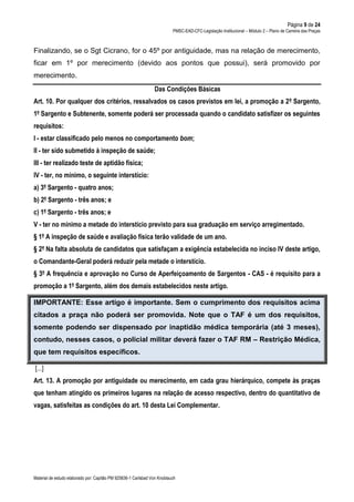 Página 9 de 24
PMSC-EAD-CFC-Legislação Institucional – Módulo 2 – Plano de Carreira das Praças
Material de estudo elaborado por: Capitão PM 925836-1 Carlsbad Von Knoblauch
Finalizando, se o Sgt Cicrano, for o 45º por antiguidade, mas na relação de merecimento,
ficar em 1º por merecimento (devido aos pontos que possui), será promovido por
merecimento.
Das Condições Básicas
Art. 10. Por qualquer dos critérios, ressalvados os casos previstos em lei, a promoção a 2º Sargento,
1º Sargento e Subtenente, somente poderá ser processada quando o candidato satisfizer os seguintes
requisitos:
I - estar classificado pelo menos no comportamento bom;
II - ter sido submetido à inspeção de saúde;
III - ter realizado teste de aptidão física;
IV - ter, no mínimo, o seguinte interstício:
a) 3º Sargento - quatro anos;
b) 2º Sargento - três anos; e
c) 1º Sargento - três anos; e
V - ter no mínimo a metade do interstício previsto para sua graduação em serviço arregimentado.
§ 1º A inspeção de saúde e avaliação física terão validade de um ano.
§ 2º Na falta absoluta de candidatos que satisfaçam a exigência estabelecida no inciso IV deste artigo,
o Comandante-Geral poderá reduzir pela metade o interstício.
§ 3º A frequência e aprovação no Curso de Aperfeiçoamento de Sargentos - CAS - é requisito para a
promoção a 1º Sargento, além dos demais estabelecidos neste artigo.
IMPORTANTE: Esse artigo é importante. Sem o cumprimento dos requisitos acima
citados a praça não poderá ser promovida. Note que o TAF é um dos requisitos,
somente podendo ser dispensado por inaptidão médica temporária (até 3 meses),
contudo, nesses casos, o policial militar deverá fazer o TAF RM – Restrição Médica,
que tem requisitos específicos.
[...]
Art. 13. A promoção por antiguidade ou merecimento, em cada grau hierárquico, compete às praças
que tenham atingido os primeiros lugares na relação de acesso respectivo, dentro do quantitativo de
vagas, satisfeitas as condições do art. 10 desta Lei Complementar.
 