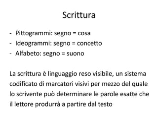 Scrittura
- Pittogrammi: segno = cosa
- Ideogrammi: segno = concetto
- Alfabeto: segno = suono

La scrittura è linguaggio reso visibile, un sistema
codificato di marcatori visivi per mezzo del quale
lo scrivente può determinare le parole esatte che
il lettore produrrà a partire dal testo
 