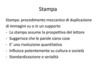 Stampa
Stampa: procedimento meccanico di duplicazione
di immagini su o in un supporto
- La stampa assume la prospettiva del lettore
- Suggerisce che le parole siano cose
- E’ una rivoluzione quantitativa
- Influisce potentemente su cultura e società
- Standardizzazione e serialità
 