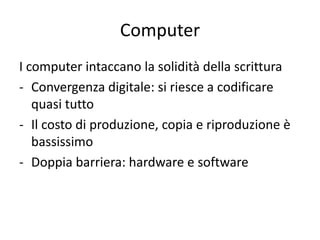 Computer
I computer intaccano la solidità della scrittura
- Convergenza digitale: si riesce a codificare
   quasi tutto
- Il costo di produzione, copia e riproduzione è
   bassissimo
- Doppia barriera: hardware e software
 
