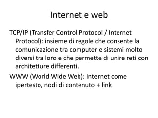 Internet e web
TCP/IP (Transfer Control Protocol / Internet
  Protocol): insieme di regole che consente la
  comunicazione tra computer e sistemi molto
  diversi tra loro e che permette di unire reti con
  architetture differenti.
WWW (World Wide Web): Internet come
  ipertesto, nodi di contenuto + link
 