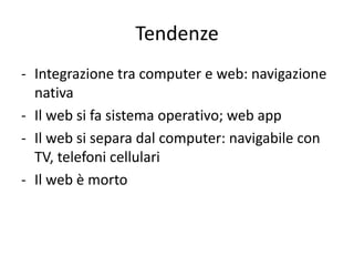 Tendenze
- Integrazione tra computer e web: navigazione
  nativa
- Il web si fa sistema operativo; web app
- Il web si separa dal computer: navigabile con
  TV, telefoni cellulari
- Il web è morto
 