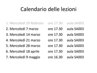 Calendario delle lezioni

1. Mercoledì 29 febbraio   ore 17.30   aula SA003
2. Mercoledì 7 marzo       ore 17.30   aula SA003
3. Mercoledì 14 marzo      ore 17.30   aula SA003
4. Mercoledì 21 marzo      ore 17.30   aula SA003
5. Mercoledì 28 marzo      ore 17.30   aula SA003
6. Mercoledì 18 aprile     ore 17.30   aula SA003
7. Mercoledì 9 maggio      ore 16.30   aula SA003
 