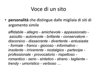 Voce di un sito
• personalità che distingue dalle migliaia di siti di
  argomento simile
  affidabile - allegro - amichevole - appassionato -
   asciutto - autorevole - brillante - conservatore -
  discorsivo - dissacrante - divertente - entusiasta
  - formale - franco - giocoso - informativo -
  insolente - irriverente - nostalgico - partecipe -
  professionale - provocatorio - rispettoso -
  romantico - serio - sintetico - strano - tagliente -
  trendy - umoristico - verboso …
 