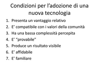 Condizioni per l’adozione di una
            nuova tecnologia
1.   Presenta un vantaggio relativo
2.   E’ compatibile con i valori della comunità
3.   Ha una bassa complessità percepita
4.   E’ “provabile”
5.   Produce un risultato visibile
6.   E’ affidabile
7.   E’ familiare
 