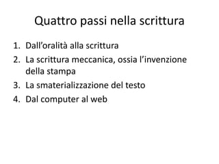Quattro passi nella scrittura
1. Dall’oralità alla scrittura
2. La scrittura meccanica, ossia l’invenzione
   della stampa
3. La smaterializzazione del testo
4. Dal computer al web
 