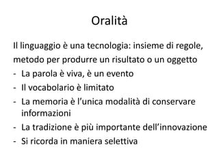 Oralità
Il linguaggio è una tecnologia: insieme di regole,
metodo per produrre un risultato o un oggetto
- La parola è viva, è un evento
- Il vocabolario è limitato
- La memoria è l’unica modalità di conservare
    informazioni
- La tradizione è più importante dell’innovazione
- Si ricorda in maniera selettiva
 