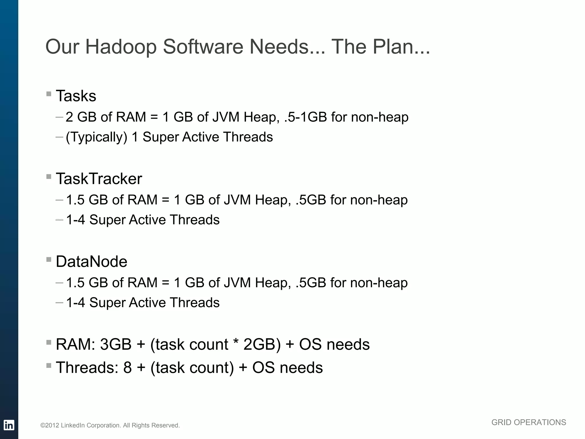 Our Hadoop Software Needs... The Plan...

  Tasks
     – 2 GB of RAM = 1 GB of JVM Heap, .5-1GB for non-heap
     – (Typically) 1 Super Active Threads


  TaskTracker
     – 1.5 GB of RAM = 1 GB of JVM Heap, .5GB for non-heap
     – 1-4 Super Active Threads


  DataNode
     – 1.5 GB of RAM = 1 GB of JVM Heap, .5GB for non-heap
     – 1-4 Super Active Threads


  RAM: 3GB + (task count * 2GB) + OS needs
  Threads: 8 + (task count) + OS needs


©2012 LinkedIn Corporation. All Rights Reserved.             GRID OPERATIONS
 