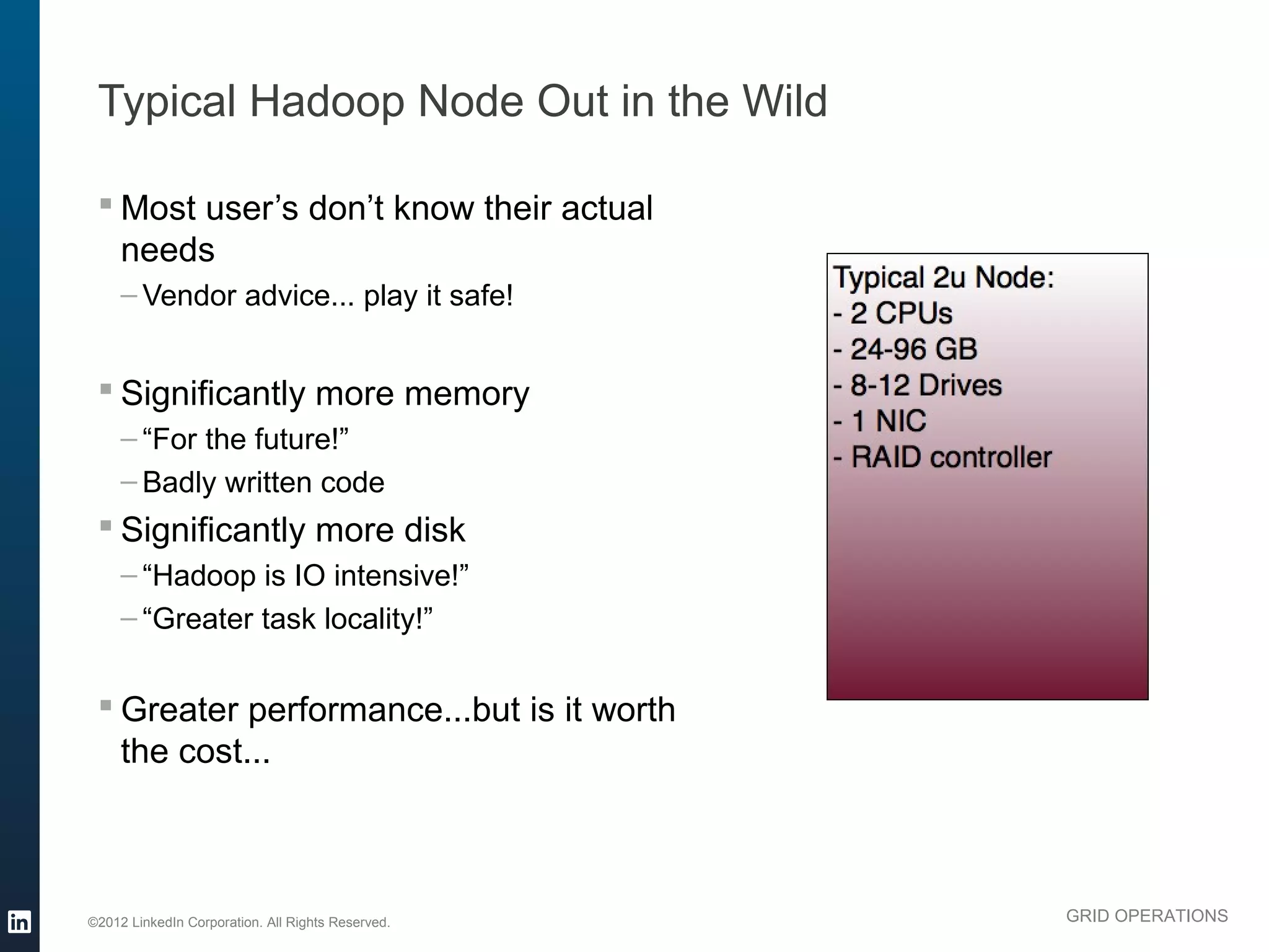 Typical Hadoop Node Out in the Wild

  Most user’s don’t know their actual
   needs
     – Vendor advice... play it safe!


  Significantly more memory
     – “For the future!”
     – Badly written code
  Significantly more disk
     – “Hadoop is IO intensive!”
     – “Greater task locality!”


  Greater performance...but is it worth
   the cost...



©2012 LinkedIn Corporation. All Rights Reserved.   GRID OPERATIONS
 