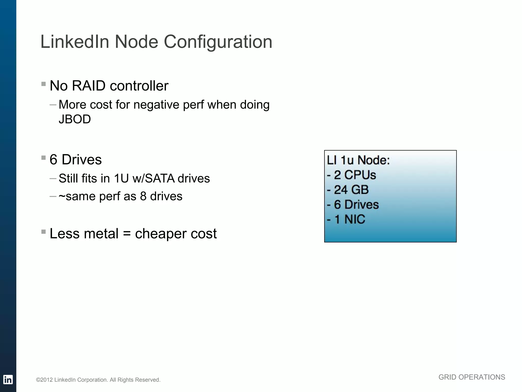 LinkedIn Node Configuration

  No RAID controller
     – More cost for negative perf when doing
       JBOD


  6 Drives
     – Still fits in 1U w/SATA drives
     – ~same perf as 8 drives


  Less metal = cheaper cost




©2012 LinkedIn Corporation. All Rights Reserved.   GRID OPERATIONS
 