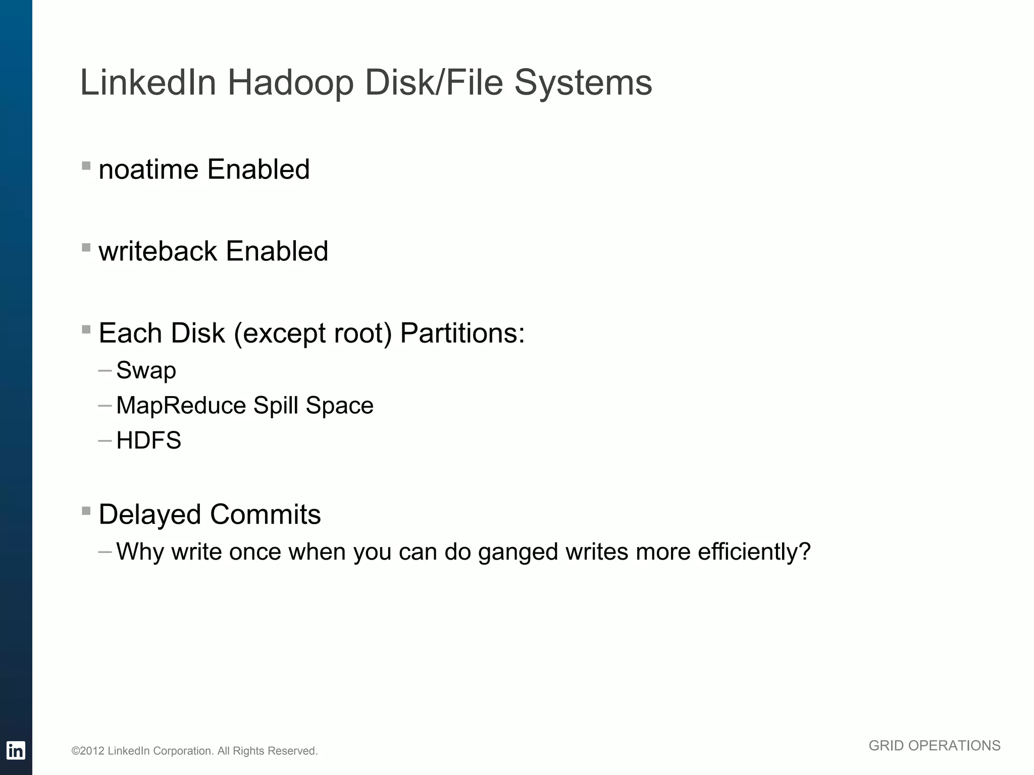 LinkedIn Hadoop Disk/File Systems

  noatime Enabled

  writeback Enabled

  Each Disk (except root) Partitions:
     – Swap
     – MapReduce Spill Space
     – HDFS


  Delayed Commits
     – Why write once when you can do ganged writes more efficiently?




©2012 LinkedIn Corporation. All Rights Reserved.                        GRID OPERATIONS
 