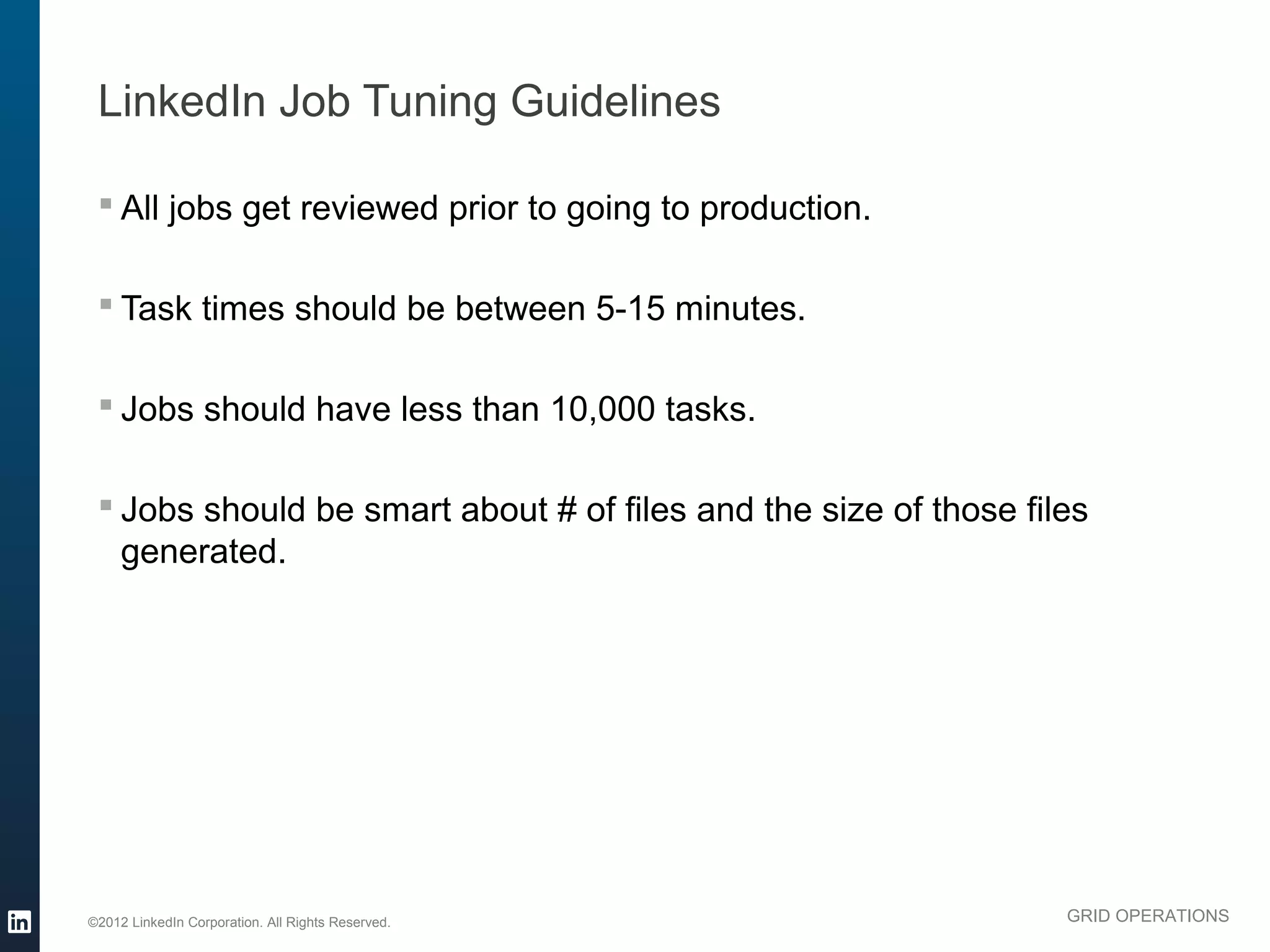 LinkedIn Job Tuning Guidelines

  All jobs get reviewed prior to going to production.

  Task times should be between 5-15 minutes.

  Jobs should have less than 10,000 tasks.

  Jobs should be smart about # of files and the size of those files
   generated.




©2012 LinkedIn Corporation. All Rights Reserved.                  GRID OPERATIONS
 
