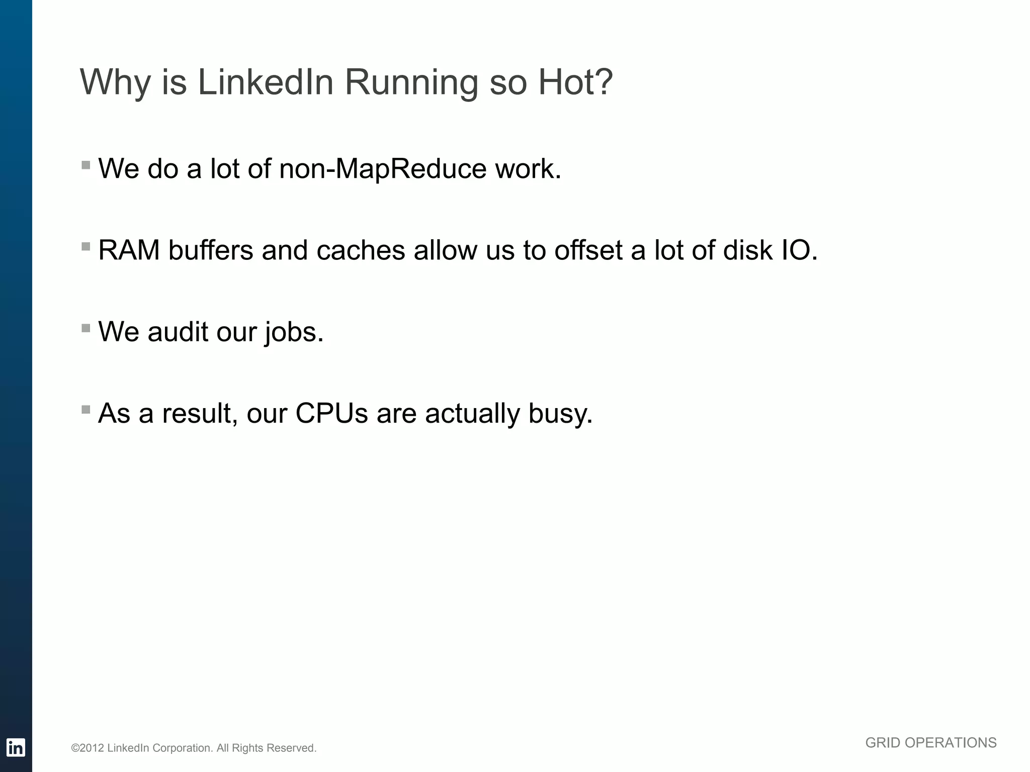 Why is LinkedIn Running so Hot?

  We do a lot of non-MapReduce work.

  RAM buffers and caches allow us to offset a lot of disk IO.

  We audit our jobs.

  As a result, our CPUs are actually busy.




©2012 LinkedIn Corporation. All Rights Reserved.                 GRID OPERATIONS
 