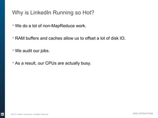 Why is LinkedIn Running so Hot?

  We do a lot of non-MapReduce work.

  RAM buffers and caches allow us to offset a lot of disk IO.

  We audit our jobs.

  As a result, our CPUs are actually busy.




©2012 LinkedIn Corporation. All Rights Reserved.                 GRID OPERATIONS
 