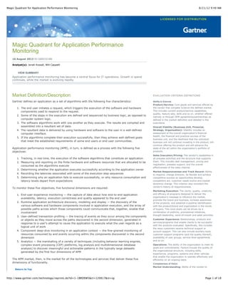 8/21/12 9:49 AMMagic Quadrant for Application Performance Monitoring
Page 1 of 18http://www.gartner.com/technology/reprints.do?id=1-1BRDEW5&ct=120817&st=sg
Magic Quadrant for Application Performance
Monitoring
16 August 2012 ID:G00232180
Analyst(s): Jonah Kowall, Will Cappelli
VIEW SUMMARY
Application performance monitoring has become a central focus for IT operations. Growth in spend
continues, while the market is evolving rapidly.
Market Definition/Description
Gartner defines an application as a set of algorithms with the following five characteristics:
1. The end user initiates a request, which triggers the execution of the software and hardware
components used to respond to the request.
2. Some of the steps in the execution are defined and sequenced by business logic, as opposed to
computer system logic.
3. The software algorithms work with one another as they execute. The results are compiled and
assembled into a resultant set of data.
4. The resultant data is delivered by using hardware and software to the user in a well-defined
computer interface.
5. If the algorithms complete their execution successfully, then they achieve well-defined goals
that meet the established requirements of some end users or end-user communities.
Application performance monitoring (APM), in turn, is defined as a process with the following five
objectives:
1. Tracking, in real time, the execution of the software algorithms that constitute an application
2. Measuring and reporting on the finite hardware and software resources that are allocated to be
consumed as the algorithms execute
3. Determining whether the application executes successfully according to the application owner
4. Recording the latencies associated with some of the execution step sequences
5. Determining why an application fails to execute successfully, or why resource consumption and
latency levels depart from expectations
To monitor these five objectives, five functional dimensions are required:
1. End-user experience monitoring — the capture of data about how end-to-end application
availability, latency, execution correctness and quality appeared to the end user
2. Runtime application architecture discovery, modeling and display — the discovery of the
various software and hardware components involved in application execution, and the array of
possible paths across which those components could communicate that, together, enable that
involvement
3. User-defined transaction profiling — the tracing of events as they occur among the components
or objects as they move across the paths discovered in the second dimension, generated in
response to a user's attempt to cause the application to execute what the user regards as a
logical unit of work
4. Component deep-dive monitoring in an application context — the fine-grained monitoring of
resources consumed by and events occurring within the components discovered in the second
dimension
5. Analytics — the marshalling of a variety of techniques (including behavior learning engines,
complex-event processing (CEP) platforms, log analysis and multidimensional database
analysis) to discover meaningful and actionable patterns in the typically large datasets
generated by the first four dimensions of APM
The APM market, then, is the market for all the technologies and services that deliver these five
dimensions of functionality.
Return to Top
EVALUATION CRITERIA DEFINITIONS
Ability to Execute
Product/Service: Core goods and services offered by
the vendor that compete in/serve the defined market.
This includes current product/service capabilities,
quality, feature sets, skills and so on, whether offered
natively or through OEM agreements/partnerships as
defined in the market definition and detailed in the
subcriteria.
Overall Viability (Business Unit, Financial,
Strategy, Organization): Viability includes an
assessment of the overall organization's financial
health, the financial and practical success of the
business unit, and the likelihood that the individual
business unit will continue investing in the product, will
continue offering the product and will advance the
state of the art within the organization's portfolio of
products.
Sales Execution/Pricing: The vendor's capabilities in
all presales activities and the structure that supports
them. This includes deal management, pricing and
negotiation, presales support, and the overall
effectiveness of the sales channel.
Market Responsiveness and Track Record: Ability
to respond, change direction, be flexible and achieve
competitive success as opportunities develop,
competitors act, customer needs evolve and market
dynamics change. This criterion also considers the
vendor's history of responsiveness.
Marketing Execution: The clarity, quality, creativity
and efficacy of programs designed to deliver the
organization's message to influence the market,
promote the brand and business, increase awareness
of the products, and establish a positive identification
with the product/brand and organization in the minds
of buyers. This mind share can be driven by a
combination of publicity, promotional initiatives,
thought leadership, word-of-mouth and sales activities.
Customer Experience: Relationships, products and
services/programs that enable clients to be successful
with the products evaluated. Specifically, this includes
the ways customers receive technical support or
account support. This can also include ancillary tools,
customer support programs (and the quality thereof),
availability of user groups, service-level agreements
and so on.
Operations: The ability of the organization to meet its
goals and commitments. Factors include the quality of
the organizational structure, including skills,
experiences, programs, systems and other vehicles
that enable the organization to operate effectively and
efficiently on an ongoing basis.
Completeness of Vision
Market Understanding: Ability of the vendor to
 