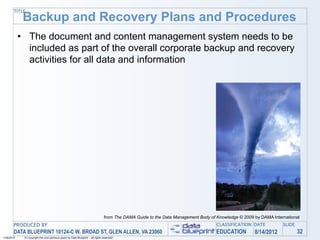 TITLE
             Backup and Recovery Plans and Procedures
            • The document and content management system needs to be
              included as part of the overall corporate backup and recovery
              activities for all data and information




                                                                                 from The DAMA Guide to the Data Management Body of Knowledge © 2009 by DAMA International
       PRODUCED BY                                                                                                                  CLASSIFICATION DATE           SLIDE
       DATA BLUEPRINT 10124-C W. BROAD ST, GLEN ALLEN, VA 23060                                                                     EDUCATION        8/14/2012            32
1/26/2010    © Copyright this and previous years by Data Blueprint - all rights reserved!
 