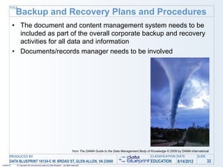 TITLE
             Backup and Recovery Plans and Procedures
            • The document and content management system needs to be
              included as part of the overall corporate backup and recovery
              activities for all data and information
            • Documents/records manager needs to be involved




                                                                                 from The DAMA Guide to the Data Management Body of Knowledge © 2009 by DAMA International
       PRODUCED BY                                                                                                                  CLASSIFICATION DATE           SLIDE
       DATA BLUEPRINT 10124-C W. BROAD ST, GLEN ALLEN, VA 23060                                                                     EDUCATION        8/14/2012            32
1/26/2010    © Copyright this and previous years by Data Blueprint - all rights reserved!
 
