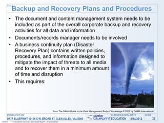 TITLE
             Backup and Recovery Plans and Procedures
            • The document and content management system needs to be
              included as part of the overall corporate backup and recovery
              activities for all data and information
            • Documents/records manager needs to be involved
            • A business continuity plan (Disaster
              Recovery Plan) contains written policies,
              procedures, and information designed to
              mitigate the impact of threats to all media
              and to recover them in a minimum amount
              of time and disruption
            • This requires:




                                                                                 from The DAMA Guide to the Data Management Body of Knowledge © 2009 by DAMA International
       PRODUCED BY                                                                                                                  CLASSIFICATION DATE           SLIDE
       DATA BLUEPRINT 10124-C W. BROAD ST, GLEN ALLEN, VA 23060                                                                     EDUCATION        8/14/2012            32
1/26/2010    © Copyright this and previous years by Data Blueprint - all rights reserved!
 