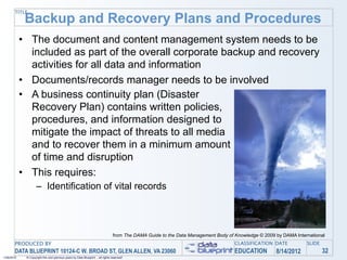 TITLE
             Backup and Recovery Plans and Procedures
            • The document and content management system needs to be
              included as part of the overall corporate backup and recovery
              activities for all data and information
            • Documents/records manager needs to be involved
            • A business continuity plan (Disaster
              Recovery Plan) contains written policies,
              procedures, and information designed to
              mitigate the impact of threats to all media
              and to recover them in a minimum amount
              of time and disruption
            • This requires:
                    – Identification of vital records



                                                                                 from The DAMA Guide to the Data Management Body of Knowledge © 2009 by DAMA International
       PRODUCED BY                                                                                                                  CLASSIFICATION DATE           SLIDE
       DATA BLUEPRINT 10124-C W. BROAD ST, GLEN ALLEN, VA 23060                                                                     EDUCATION        8/14/2012            32
1/26/2010    © Copyright this and previous years by Data Blueprint - all rights reserved!
 