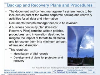 TITLE
             Backup and Recovery Plans and Procedures
            • The document and content management system needs to be
              included as part of the overall corporate backup and recovery
              activities for all data and information
            • Documents/records manager needs to be involved
            • A business continuity plan (Disaster
              Recovery Plan) contains written policies,
              procedures, and information designed to
              mitigate the impact of threats to all media
              and to recover them in a minimum amount
              of time and disruption
            • This requires:
                    – Identification of vital records
                    – Development of plans for protection and
                      recovery

                                                                                 from The DAMA Guide to the Data Management Body of Knowledge © 2009 by DAMA International
       PRODUCED BY                                                                                                                  CLASSIFICATION DATE           SLIDE
       DATA BLUEPRINT 10124-C W. BROAD ST, GLEN ALLEN, VA 23060                                                                     EDUCATION        8/14/2012            32
1/26/2010    © Copyright this and previous years by Data Blueprint - all rights reserved!
 