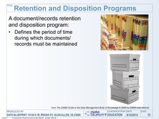 TITLE
                Retention and Disposition Programs
            A document/records retention
            and disposition program:
            • Defines the period of time
              during which documents/
              records must be maintained




                                                                                 from The DAMA Guide to the Data Management Body of Knowledge © 2009 by DAMA International
       PRODUCED BY                                                                                                                  CLASSIFICATION DATE           SLIDE
       DATA BLUEPRINT 10124-C W. BROAD ST, GLEN ALLEN, VA 23060                                                                     EDUCATION        8/14/2012            33
1/26/2010    © Copyright this and previous years by Data Blueprint - all rights reserved!
 