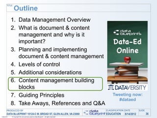 TITLE
               Outline
            1. Data Management Overview
            2. What is document & content
               management and why is it
               important?
            3. Planning and implementing
               document & content management
            4. Levels of control
            5. Additional considerations
            6. Content management building
               blocks
            7. Guiding Principles                                                               Tweeting now:
                                                                                                  #dataed
            8. Take Aways, References and Q&A
       PRODUCED BY                                                                         CLASSIFICATION DATE       SLIDE
       DATA BLUEPRINT 10124-C W. BROAD ST, GLEN ALLEN, VA 23060                            EDUCATION     8/14/2012           36
1/26/2010   © Copyright this and previous years by Data Blueprint - all rights reserved!
 