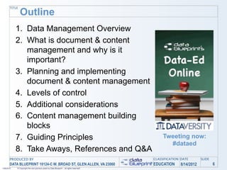 TITLE
               Outline
            1. Data Management Overview
            2. What is document & content
               management and why is it
               important?
            3. Planning and implementing
               document & content management
            4. Levels of control
            5. Additional considerations
            6. Content management building
               blocks
            7. Guiding Principles                                                               Tweeting now:
                                                                                                  #dataed
            8. Take Aways, References and Q&A
       PRODUCED BY                                                                         CLASSIFICATION DATE       SLIDE
       DATA BLUEPRINT 10124-C W. BROAD ST, GLEN ALLEN, VA 23060                            EDUCATION     8/14/2012           6
1/26/2010   © Copyright this and previous years by Data Blueprint - all rights reserved!
 