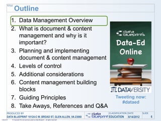 TITLE
               Outline
            1. Data Management Overview
            2. What is document & content
               management and why is it
               important?
            3. Planning and implementing
               document & content management
            4. Levels of control
            5. Additional considerations
            6. Content management building
               blocks
            7. Guiding Principles                                                               Tweeting now:
                                                                                                  #dataed
            8. Take Aways, References and Q&A
       PRODUCED BY                                                                         CLASSIFICATION DATE       SLIDE
       DATA BLUEPRINT 10124-C W. BROAD ST, GLEN ALLEN, VA 23060                            EDUCATION     8/14/2012           6
1/26/2010   © Copyright this and previous years by Data Blueprint - all rights reserved!
 