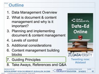 TITLE
               Outline
            1. Data Management Overview
            2. What is document & content
               management and why is it
               important?
            3. Planning and implementing
               document & content management
            4. Levels of control
            5. Additional considerations
            6. Content management building
               blocks
            7. Guiding Principles                                                               Tweeting now:
                                                                                                  #dataed
            8. Take Aways, References and Q&A
       PRODUCED BY                                                                         CLASSIFICATION DATE       SLIDE
       DATA BLUEPRINT 10124-C W. BROAD ST, GLEN ALLEN, VA 23060                            EDUCATION     8/14/2012           43
1/26/2010   © Copyright this and previous years by Data Blueprint - all rights reserved!
 