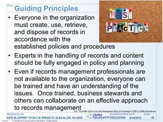 Guiding Principles
       TITLE




            • Everyone in the organization
              must create, use, retrieve,
              and dispose of records in
              accordance with the
              established policies and procedures
            • Experts in the handling of records and content
              should be fully engaged in policy and planning
            • Even if records management professionals are
              not available to the organization, everyone can
              be trained and have an understanding of the
              issues. Once trained, business stewards and
              others can collaborate on an effective approach
              to records management                                                         from The DAMA Guide to the Data Management Body of Knowledge © 2009 by DAMA International
       PRODUCED BY                                                                                                                 CLASSIFICATION DATE                SLIDE
       DATA BLUEPRINT 10124-C W. BROAD ST, GLEN ALLEN, VA 23060                                                                    EDUCATION            8/14/2012               44
1/26/2010    © Copyright this and previous years by Data Blueprint - all rights reserved!
 