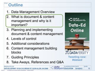TITLE
               Outline
            1. Data Management Overview
            2. What is document & content
               management and why is it
               important?
            3. Planning and implementing
               document & content management
            4. Levels of control
            5. Additional considerations
            6. Content management building
               blocks
            7. Guiding Principles                                                               Tweeting now:
                                                                                                  #dataed
            8. Take Aways, References and Q&A
       PRODUCED BY                                                                         CLASSIFICATION DATE       SLIDE
       DATA BLUEPRINT 10124-C W. BROAD ST, GLEN ALLEN, VA 23060                            EDUCATION     8/14/2012           13
1/26/2010   © Copyright this and previous years by Data Blueprint - all rights reserved!
 