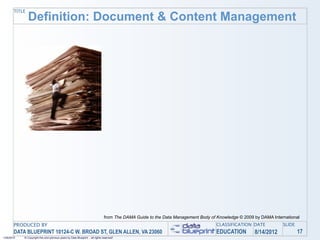 TITLE
               Definition: Document & Content Management




                                                                                from The DAMA Guide to the Data Management Body of Knowledge © 2009 by DAMA International
       PRODUCED BY                                                                                                                 CLASSIFICATION DATE           SLIDE
       DATA BLUEPRINT 10124-C W. BROAD ST, GLEN ALLEN, VA 23060                                                                    EDUCATION        8/14/2012            17
1/26/2010   © Copyright this and previous years by Data Blueprint - all rights reserved!
 